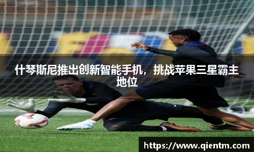 什琴斯尼推出创新智能手机，挑战苹果三星霸主地位